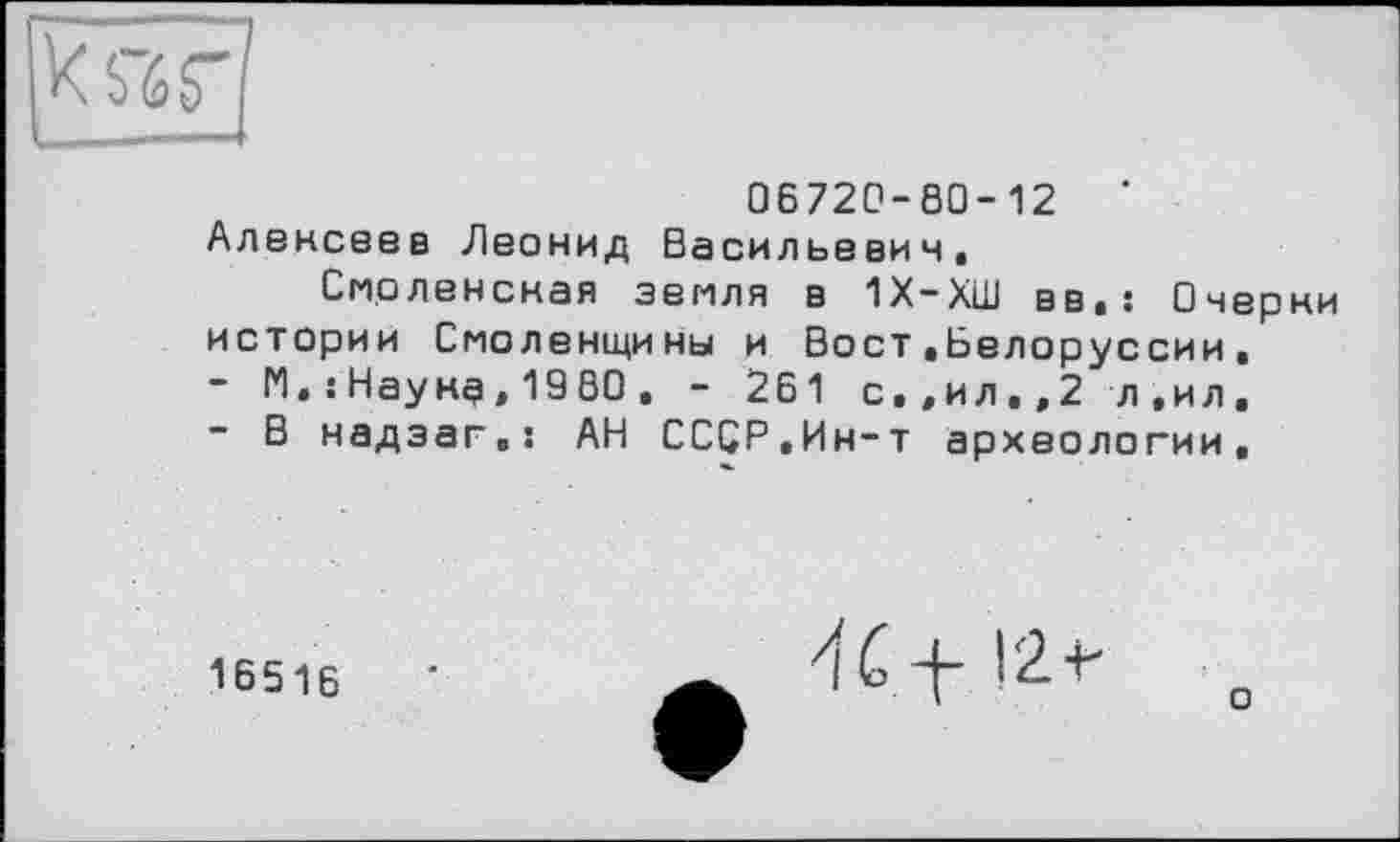 ﻿ks’ér
06720-80-12 ‘ Алексеев Леонид Васильевич.
Смоленская земля в 1Х-ХШ вв,: Очерки истории Смоленщины и Вост.Белоруссии,
-	М,:Наунд,1980, - 261 с»,ил,,2 л,ил,
-	В надэаг.: АН СССР.Ин-т археологии.
16516